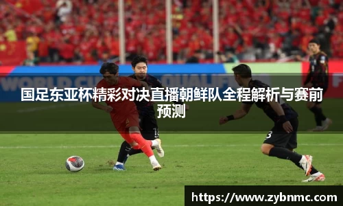 国足东亚杯精彩对决直播朝鲜队全程解析与赛前预测