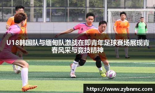 U18韩国队与缅甸队激战在即青年足球赛场展现青春风采与竞技精神