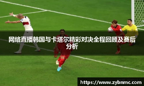 网络直播韩国与卡塔尔精彩对决全程回顾及赛后分析